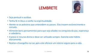 LEMBRETE
• Seja pontual e assíduo.
• Tenha fé m Deus e confie na espiritualidade.
• Atente-se as palestras que antecedem os passes. Elas trazem esclarecimento e
consolo.
• Alimente bons pensamentos para que seja aliados na conquista da paz, esperança
e sabedoria.
• A prece é recurso divino e deve ser utilizado sempre. Exercite este hábito
diariamente.
• Realize o Evangelho no Lar, pois este oferece um roteiro seguro para a vida.
18
C.E. UBIRATAN
21/04/2017
 