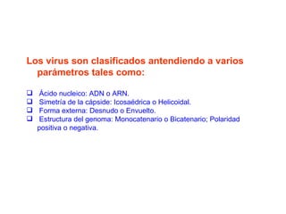 Los virus son clasificados antendiendo a varios parámetros tales como: Ácido nucleico: ADN o ARN.  Simetría de la cápside: Icosaédrica o Helicoidal.  Forma externa: Desnudo o Envuelto.  Estructura del genoma: Monocatenario o Bicatenario; Polaridad positiva o negativa. 