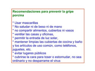 Recomendaciones para prevenir la gripe porcina * Usar mascarillas * No saludar ni de beso ni de mano * no compartir alimentos, cubiertos ni vasos * ventilar las casas y oficinas,  * permitir la entrada de luz solar,  * mantener limpias las cubiertas de cocina y baño y los artículos de uso común, como teléfonos, juguetes, etc. * evitar lugares públicos  * cubrirse la cara para toser o estornudar, no sea ordinario y no desparrame el virus  