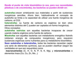 Desde el punto de vista biosintético (o sea, para sus necesidades plásticas o de crecimiento), las bacterias se pueden dividir en:   autotrofas : crecen sintetizando sus materiales a partir de sustancias inorgánicas sencillas. Ahora bien, habitualmente el concepto de autotrofía se limita a la capacidad de utilizar una fuente inorgánica de carbono, el CO2.  heterotrofas :  su fuente de carbono es orgánica (si bien otros elementos distintos del C pueden ser captados en forma inorgánica). Otros conceptos:  autotrofas estrictas  son aquellas bacterias incapaces de crecer usando materia orgánica como fuente de carbono.  Mixotrofas  son aquellas bacterias con metabolismo energético litotrofo (obtienen energía de compuestos inorgánicos), pero requieren sustancias orgánicas como nutrientes para su metabolismo biosintético. Sean autotrofas o heterotrofas ,  todas las bacterias necesitan captar una serie de elementos químicos, que se pueden clasificar (según las cantidades en que son requeridos) como  macronutrientes  (C, H, O, N, P, S, K, Mg), y  micronutrientes  o elementos traza (Co, Cu, Zn, Mo...) 