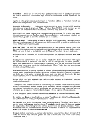 ScrollBars    Hace que el Formulario MDI (padre) muestre barras de Scroll para presentar
en toda su extensión a un formulario hijo, cuando las dimensiones de áste superan las de
aquel.

Aparte de estas propiedades que diferencian un Formulario MDI de un Formulario normal, los
Formularios MDI presentan otras particularidades.

Inserción de Controles         Solamente podrán introducirse en un formulario MDI aquellos
controles que tengan la propiedad Align. (Picture, Data, DBGrid) y solo permiten que se
presenten con alineación a uno de los lados del Formulario (Top, Bottom, Left o Right)

El control Picture puede trabajar como contenedor de otros controles. Por lo tanto, para poder
introducir cualquier control (TextBox, Label, CommandButton ...) será necesario introducir un
control Picture, y sobre el, poner los controles que se necesiten.

Línea de Menú. Cuando existe la línea de Menú en un Formulario MDI y en el Formulario
Hijo que introduzcamos en él, la línea de menú del Formulario MDI se sustituye por la línea de
menú del Formulario Hijo introducido.

Barra de Título. La Barra de Título del Formulario MDI se conserva siempre. Pero si el
Formulario Hijo insertado dentro de él está maximizado (ocupa toda la extensión del Formulario
MDI), a la barra de título se le añadirá la barra de Título del Formulario Hijo entre paréntesis.

Para hacer que un Formulario sea un formulario hijo basta con ponerle su propiedad MDIChild
a True.

Puede preparar los formularios hijo uno a uno e introducirlos dentro del formulario MDI según
las necesidades de la aplicación. Este sería el caso de una aplicación con varias pantallas,
todas ellas colocadas sobre una pantalla fija (Formulario MDI) del que se aprovecha quizás
alguna parte como parte común de toda la aplicación (Menú, Título, Barra de herramientas
montada sobre un Picture, etc.)

Puede también darse el caso de introducir un número indeterminado de ventanas iguales para
realizar varias veces la misma función, pero sobre ventanas diferentes. (Caso del procesador
de texto que tiene varias ventanas de texto, cada una con un documento. Lo que
desconocemos a priori es el número de documentos que vamos a editar)

Para el primer caso, será necesario crear cada una de las ventanas, e introducirlas y quitarlas
según pida la aplicación.

 En segundo caso, bastará con crear un formulario hijo con todas las partes necesarias para su
correcto funcionamiento, y luego, realizar tantas “fotocopias” de ese formulario como ventanas
necesitemos. Lo que introducimos en la aplicación son precisamente esas “fotocopias”, pero no
el original, que lo seguimos manteniendo intacto para volver a copiarlo si fuese necesario.

A esas “fotocopias” de un formulario las llamamos Instancias. Al original le llamaremos Clase.

En realidad una Clase es la definición de un objeto Visual Basic. Un objeto Visual Basic puede
ser un Formulario, un control, un objeto de acceso a datos.

La Instancia es la réplica de una clase. Puede ser la réplica de un Formulario, de un control o
de otro objeto. La Instancia lleva las mismas Propiedades que la clase. Se dice que hereda
las propiedades. (Excepto la propiedad Visible, que siempre, por defecto, aparece a False).
Cuando se varía una propiedad de una Instancia, no se altera el valor de esa propiedad en la
Clase ni en ninguna de las restantes Instancias.

Después de toda esta teoría, ¿podemos saber como se crea una Clase de un formulario ? O
dicho de manera mas coloquial, ¿Cómo se crea un Formulario para poder hacer varias
“fotocopias” de él ?
 