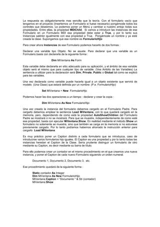 La respuesta es obligatoriamente mas sencilla que la teoría. Con el formulario vacío que
tengamos en el proyecto (Insertemos un Formulario si fuese necesario) pongámosle todos los
controles que deseemos. Le podemos poner un Menú y cambiar a nuestro antojo todas sus
propiedades. Entre ellas, la propiedad MDIChild. Si vamos a introducir las Instancias de ese
Formulario en un Formulario MDI esa propiedad debe estar a True, y por lo tanto sus
Instancias saldrán igualmente con esa propiedad a True. Pongámosle un nombre y ya está
creada la clase. Supongamos que ese nombre es FormularioHijo

Para crear ahora Instancias de ese Formulario podemos hacerlo de dos formas :

Declarar una variable tipo Objeto. No se asuste. Para declarar que una variable es un
Formulario basta con declararla de la siguiente forma :

                        Dim MiVentana As Form

Esta variable debe declararla en sitio adecuado para su aplicación, y el ámbito de esa variable
objeto será el mismo que para cualquier tipo de variable. (Vea Ambito de las Variables) La
sentencia a utilizar para la declaración será Dim, Private, Public o Global tal como se explicó
para las variables.

Una vez declarada como variable puede hacerla igual a un objeto existente que servirá de
modelo (Una Clase) que estará definida por un nombre: (P.e. FormularioHijo)

                Set MiVentana = New FormularioHjo

Podemos hacer las dos operaciones a un tiempo : declarar y crear la copia :

                Dim MiVentana As New FormularioHijo

Una vez creado la instancia del formulario debemos cargarlo en el Formulario Padre. Para
cargarlo debemos emplear la sentencia Load MiVentana, con lo que quedará cargado en la
memoria, pero, dependiendo de como está la propiedad AutoShowChildren del Formulario
Padre se mostrará o no se mostrará. Para que se muestre, independientemente de como esté
esa propiedad, basta con ejecutar MiVentana.Show. En realidad mediante el método Show un
formulario no solamente se muestra, sino que también se carga en la memoria si no estuviese
previamente cargado. Por lo tanto podíamos habernos ahorrado la instrucción anterior para
cargarlo Load MiVentana

Es muy práctico poner un Caption distinto a cada formulario que se introduzca, caso de
introducirse varios formularios hijo iguales. El Caption es una propiedad y por lo tanto todas las
instancias heredan el Caption de la Clase. Sería prudente distinguir un formulario de otro
mediante su Caption, es decir mediante su barra de título.

Para ello podemos crear un contador en el mismo procedimiento en el que creamos una nueva
instancia, y poner el Caption de cada nuevo Formulario siguiendo un orden numeral.

        Documento 1, Documento 2, Documento 3, etc.

Ese procedimiento quedará de la siguiente forma :

        Static contador As Integer
        Dim MiVentana As New FormularioHijo
        MiVentana.Caption = “Documento “ & Str (contador)
        MiVentana.Show
 