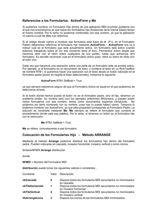 Referencias a los Formularios. ActiveForm y Me
Si queremos nombrar un Formulario Hijo dentro de una aplicación MDI el primer problema con
el que nos encontramos es que todos los formularios hijo (Instancias de la misma Clase) tienen
el mismo nombre. Por lo tanto no podemos nombrarlas con ese nombre, ya que la aplicación
no sabría a cual de ellas nos referimos.

Si el código donde vamos a nombrar ese formulario está fuera de él (P.e. en el Formulario
Padre) deberemos referirnos al formulario hijo mediante ActiveForm. ActiveForm nos va a
indicar cual es el formulario que está actualmente activo. Un formulario está activo cuando
estamos trabajando sobre él. En ese momento tiene el foco. Permanece activo desde que
hacemos click con el ratón sobre cualquiera de sus partes, hasta que activamos otro
formulario. Es sencillo reconocer cual es el formulario activo pues tiene su barra de título con
el color vivo.

Cada vez que hacemos una operación sobre una parte de un formulario éste se pondrá activo.
Por ejemplo, si el formulario es un documento de texto, y contiene el texto en un RichTextBox
de nombre RTB1, si queremos hacer una operación con el texto desde un botón colocado en el
formulario padre (poner en negrita el texto seleccionado), haríamos lo siguiente :

                 ActiveForm.RTB1.SelBold = True

ya que siempre estaremos seguro de que el Formulario Activo es aquel en el que acabamos de
seleccionar el texto.

Si el botón donde hemos puesto el botón no es el formulario padre, sino el hijo, tenemos un
problema similar. Su nombre será (con los ejemplos anteriores) MiVentana, y pueden existir
varios formularios con ese nombre, tantos como documentos hayamos introducido. No
podemos por tanto nombrarlo con su nombre, pues hay (o puede haber) varios. Tampoco lo
podemos nombrar con ActiveForm, ya que esta propiedad corresponde al Formulario Padre. La
solución es nombrarle mediante Me. Me siempre se refiere al formulario que contiene al
procedimiento donde está esa palabra. Por lo tanto, si tenemos un botón en el formulario hijo
con la instrucción :

                 Me.RTB1.SelBold = True

Me se refiere concretamente a ese formulario.

Colocación de los Formularios Hijo - Método ARRANGE
Mediante el método Arrange podemos distribuir los formularios hijo dentro del formulario
padre. Pueden colocarse en cascada, mosaico horizontal, mosaico vertical o como iconos.

SintaxisNFMDI.Arrange distribución

donde

NFMDI = Nombre del Formulario MDI

distribución puede tomar los siguientes valores o constantes :

Constante              Valor   Descripción

vbCascade              0       Dispone todos los formularios MDI secundarios no minimizados
                               en cascada.
vbTileHorizontal       1       Dispone todos los formularios MDI secundarios no minimizados
                               en mosaico horizontal.
vbTileVertical         2       Dispone todos los formularios MDI secundarios no minimizados
                               en mosaico vertical.
VbArrangeIcons         3       Dispone los iconos de los formularios MDI minimizados.
 