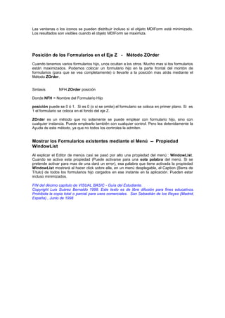 Las ventanas o los iconos se pueden distribuir incluso si el objeto MDIForm está minimizado.
Los resultados son visibles cuando el objeto MDIForm se maximiza.




Posición de los Formularios en el Eje Z - Método ZOrder
Cuando tenemos varios formularios hijo, unos ocultan a los otros. Mucho mas si los formularios
están maximizados. Podemos colocar un formulario hijo en la parte frontal del montón de
formularios (para que se vea completamente) o llevarle a la posición mas atrás mediante el
Método ZOrder.


Sintaxis       NFH.ZOrder posición

Donde NFH = Nombre del Formulario Hijo

posición puede se 0 ó 1. Si es 0 (o si se omite) el formulario se coloca en primer plano. Si es
1 el formulario se coloca en el fondo del eje Z.

ZOrder es un método que no solamente se puede emplear con formulario hijo, sino con
cualquier instancia. Puede emplearlo también con cualquier control. Pero lea detenidamente la
Ayuda de este método, ya que no todos los controles la admiten.


Mostrar los Formularios existentes mediante el Menú -- Propiedad
WindowList
Al explicar el Editor de menús casi se pasó por alto una propiedad del menú : WindowList.
Cuando se activa esta propiedad (Puede activarse para una sola palabra del menú. Si se
pretende activar para mas de una dará un error), esa palabra que tiene activada la propiedad
WindowList mostrará al hacer click sobre ella, en un menú desplegable, el Caption (Barra de
Título) de todos los formularios hijo cargados en ese instante en la aplicación. Pueden estar
incluso minimizados.

FIN del décimo capítulo de VISUAL BASIC - Guía del Estudiante.
Copyright Luis Suárez Bernaldo 1998. Este texto es de libre difusión para fines educativos.
Prohibida la copia total o parcial para usos comerciales. San Sebastián de los Reyes (Madrid,
España) , Junio de 1998
 