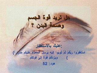 هل تريد قوة الجسم  وصحة البدن ؟ عليك بالاستغفار : { اسْتَغْفِرُوا رَبَّكُمْ ثُمَّ تُوبُوا إِلَيْهِ يُرْسِلِ السَّمَاءَ عَلَيْكُمْ مِدْرَاراً وَيَزِدْكُمْ قُوَّةً إِلَى قُوَّتِكُمْ }  هود : 52 