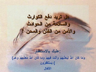   هل تريد دفع الكوارث  والسلامة من الحوادث  والأمن من الفتن والمحن ؟ عليك بالاستغفار : { وَمَا كَانَ اللَّهُ لِيُعَذِّبَهُمْ وَأَنْتَ فِيهِمْ وَمَا كَانَ اللَّهُ مُعَذِّبَهُمْ وَهُمْ يَسْتَغْفِرُونَ }  ا لأنفال 