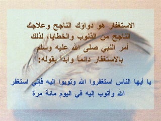 الاستغفار هو دواؤك الناجح وعلاجك  الناجح من الذنوب والخطايا، لذلك  أمر النبي صلى الله عليه وسلم  بالاستغفار دائماً وأبداً بقوله :   يا أيها الناس استغفروا الله وتوبوا إليه فإني استغفر الله وأتوب إليه في اليوم مائة مرة   