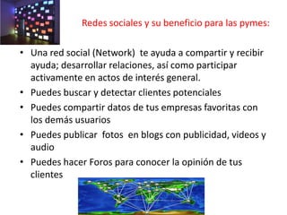 Redes sociales y su beneficio para las pymes:
• Una red social (Network) te ayuda a compartir y recibir
ayuda; desarrollar relaciones, así como participar
activamente en actos de interés general.
• Puedes buscar y detectar clientes potenciales
• Puedes compartir datos de tus empresas favoritas con
los demás usuarios
• Puedes publicar fotos en blogs con publicidad, videos y
audio
• Puedes hacer Foros para conocer la opinión de tus
clientes
 