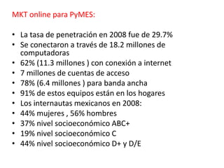 MKT online para PyMES:
• La tasa de penetración en 2008 fue de 29.7%
• Se conectaron a través de 18.2 millones de
computadoras
• 62% (11.3 millones ) con conexión a internet
• 7 millones de cuentas de acceso
• 78% (6.4 millones ) para banda ancha
• 91% de estos equipos están en los hogares
• Los internautas mexicanos en 2008:
• 44% mujeres , 56% hombres
• 37% nivel socioeconómico ABC+
• 19% nivel socioeconómico C
• 44% nivel socioeconómico D+ y D/E
 