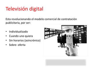 Televisión digital
Esta revolucionando el modelo comercial de contratación
publicitaria, por ser:
• Individualizado
• Cuando uno quiera
• Sin horarios (asincrónico)
• Sobre- oferta
 