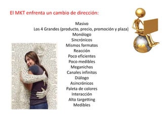 El MKT enfrenta un cambio de dirección:
Masivo
Los 4 Grandes (producto, precio, promoción y plaza))
Monólogo
Sincrónicos
Mismos formatos
Reacción
Poco eficientes
Poco medibles
Meganichos
Canales infinitos
Diálogo
Asincrónicos
Paleta de colores
Interacción
Alto targetting
Medibles
 