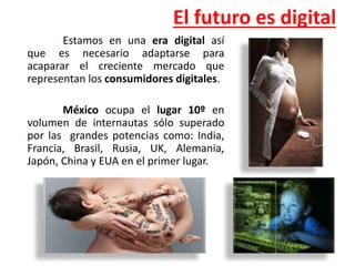 El futuro es digital
Estamos en una era digital así
que es necesario adaptarse para
acaparar el creciente mercado que
representan los consumidores digitales.
México ocupa el lugar 10º en
volumen de internautas sólo superado
por las grandes potencias como: India,
Francia, Brasil, Rusia, UK, Alemania,
Japón, China y EUA en el primer lugar.
 