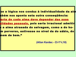 se a lógica nos conduz à individualidade da alm
mbém nos aponta esta outra conseqüência:
sorte de cada alma deve depender das suas
alidades pessoais, pois seria irracional admitir
e a alma atrasada do selvagem, como a do ho-
em perverso, estivesse no nível da do sábio, do
mem de bem.”
(Allan Kardec - CI-1ª-I,10)
 