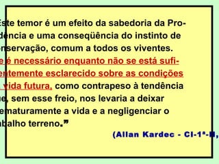 Este temor é um efeito da sabedoria da Pro-
dência e uma conseqüência do instinto de
onservação, comum a todos os viventes.
e é necessário enquanto não se está sufi-
entemente esclarecido sobre as condições
a vida futura, como contrapeso à tendência
ue, sem esse freio, nos levaria a deixar
ematuramente a vida e a negligenciar o
abalho terreno.”
(Allan Kardec - CI-1ª-II,2
 