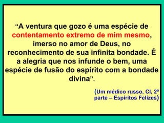 “A ventura que gozo é uma espécie de
contentamento extremo de mim mesmo,
imerso no amor de Deus, no
reconhecimento de sua infinita bondade. É
a alegria que nos infunde o bem, uma
espécie de fusão do espírito com a bondade
divina”.
(Um médico russo, CI, 2ª
parte – Espíritos Felizes)
“A ventura que gozo é uma espécie de
contentamento extremo de mim mesmo,
imerso no amor de Deus, no
reconhecimento de sua infinita bondade. É
a alegria que nos infunde o bem, uma
espécie de fusão do espírito com a bondade
divina”.
(Um médico russo, CI, 2ª
parte – Espíritos Felizes)
 