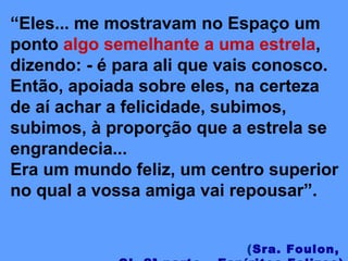 “Eles... me mostravam no Espaço um
ponto algo semelhante a uma estrela,
dizendo: - é para ali que vais conosco.
Então, apoiada sobre eles, na certeza
de aí achar a felicidade, subimos,
subimos, à proporção que a estrela se
engrandecia...
Era um mundo feliz, um centro superior
no qual a vossa amiga vai repousar”.
(Sra. Foulon,
 