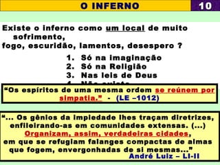 Existe o inferno como um local de muito
sofrimento,
fogo, escuridão, lamentos, desespero ?
1. Só na imaginação
2. Só na Religião
3. Nas leis de Deus
4. Não existe
“Os espíritos de uma mesma ordem se reúnem por
simpatia.” - (LE –1012)
O INFERNO 1010
“... Os gênios da impiedade lhes traçam diretrizes,
enfileirando-as em comunidades extensas. (...)
Organizam, assim, verdadeiras cidades,
em que se refugiam falanges compactas de almas
que fogem, envergonhadas de si mesmas...”
André Luiz – LI-II
 