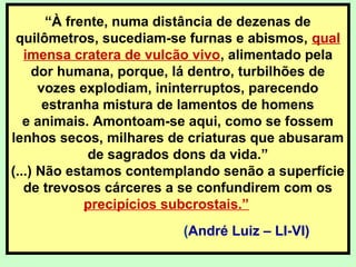 “À frente, numa distância de dezenas de
quilômetros, sucediam-se furnas e abismos, qual
imensa cratera de vulcão vivo, alimentado pela
dor humana, porque, lá dentro, turbilhões de
vozes explodiam, ininterruptos, parecendo
estranha mistura de lamentos de homens
e animais. Amontoam-se aqui, como se fossem
lenhos secos, milhares de criaturas que abusaram
de sagrados dons da vida.”
(...) Não estamos contemplando senão a superfície
de trevosos cárceres a se confundirem com os
precipícios subcrostais.”
(André Luiz – LI-VI)
 