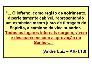 “... O inferno, como região de sofrimento,
é perfeitamente cabível, representando
um estabelecimento justo de filtragem do
Espírito, a caminho da vida superior.
Todos os lugares infernais surgem, vivem
e desaparecem com a aprovação do
Senhor...”
(André Luiz – AR- I,18)
 