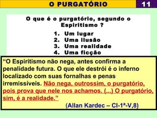 O que é o purgatório, segundo o
Espiritismo ?
1. Um lugar
2. Uma ilusão
3. Uma realidade
4. Uma ficção
O PURGATÓRIO 1111
“O Espiritismo não nega, antes confirma a
penalidade futura. O que ele destrói é o inferno
localizado com suas fornalhas e penas
irremissíveis. Não nega, outrossim, o purgatório,
pois prova que nele nos achamos. (...) O purgatório,
sim, é a realidade.”
(Allan Kardec – CI-1ª-V,8)
 
