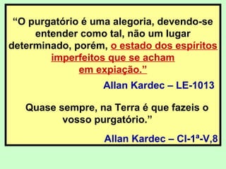 “O purgatório é uma alegoria, devendo-se
entender como tal, não um lugar
determinado, porém, o estado dos espíritos
imperfeitos que se acham
em expiação.”
Allan Kardec – LE-1013
Quase sempre, na Terra é que fazeis o
vosso purgatório.”
Allan Kardec – CI-1ª-V,8
 