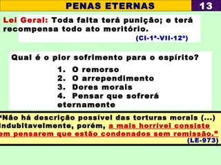 Lei Geral: Toda falta terá punição; e terá
recompensa todo ato meritório.
(CI-1ª-VII-12º)
Qual é o pior sofrimento para o espírito?
1. O remorso
2. O arrependimento
3. Dores morais
4. Pensar que sofrerá
eternamente
PENAS ETERNAS 1313
“Não há descrição possível das torturas morais (...)
Indubitavelmente, porém, a mais horrível consiste
em pensarem que estão condenados sem remissão.”
(LE-973)
 