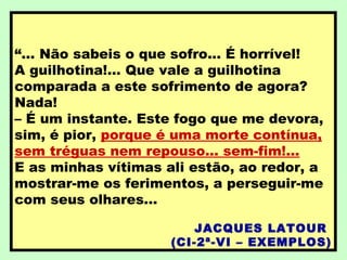 “... Não sabeis o que sofro... É horrível!
A guilhotina!... Que vale a guilhotina
comparada a este sofrimento de agora?
Nada!
– É um instante. Este fogo que me devora,
sim, é pior, porque é uma morte contínua,
sem tréguas nem repouso... sem-fim!...
E as minhas vítimas ali estão, ao redor, a
mostrar-me os ferimentos, a perseguir-me
com seus olhares...
JACQUES LATOUR
(CI-2ª-VI – EXEMPLOS)
 