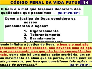 O bem e o mal que fazemos decorrem das
qualidades que possuímos - (CI-1ª-VII-12º)
Como a justiça de Deus considera os
nossos
pensamentos e ações?
1. Rigorosamente
2. Tolerantemente
3. Brandamente
4. Indiferentemente
CÓDIGO PENAL DA VIDA FUTURA1414
Sendo infinita a justiça de Deus, o bem e o mal são
gorosamente considerados, não havendo uma só ação
m só pensamento mau que não tenha conseqüências
atais, como não há uma única ação meritória, um só
om movimento da alma que se perca, mesmo para os
ais perversos, por isso que constituem tais ações um
omeço de progresso.” (CI-1ª-VII-8º)
 
