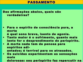 Das afirmações abaixo, quais são
verdadeiras?
• Para o espírito de consciência pura, a
morte
é qual sono breve, isento de agonia.
• Tanto maior é o sofrimento, quanto mais
lento for o desprendimento do perispírito.
• A morte nada tem de penosa para
espíritos adi-
antados; é terrível para os atrasados.
• Os suicidas experimentam as sensações
mais
dolorosas: seu perispírito faz repercutir na
PASSAMENTO
 
