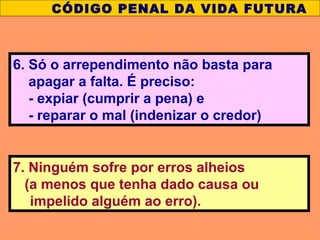 7. Ninguém sofre por erros alheios
(a menos que tenha dado causa ou
impelido alguém ao erro).
CÓDIGO PENAL DA VIDA FUTURA
6. Só o arrependimento não basta para
apagar a falta. É preciso:
- expiar (cumprir a pena) e
- reparar o mal (indenizar o credor)
 