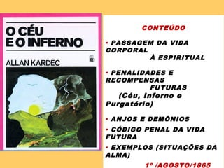 CONTEÚDO
 PASSAGEM DA VIDA
CORPORAL
À ESPIRITUAL
 PENALIDADES E
RECOMPENSAS
FUTURAS
(Céu, Inferno e
Purgatório)
 ANJOS E DEMÔNIOS
 CÓDIGO PENAL DA VIDA
FUTURA
 EXEMPLOS (SITUAÇÕES DA
ALMA)
1º /AGOSTO/1865
 
