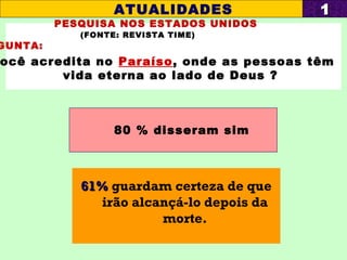 PESQUISA NOS ESTADOS UNIDOS
(FONTE: REVISTA TIME)
GUNTA:
ocê acredita no Paraíso, onde as pessoas têm
vida eterna ao lado de Deus ?
80 % disseram sim
ATUALIDADES 11
61%61% guardam certeza de que
irão alcançá-lo depois da
morte.
 