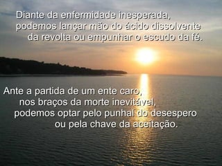 Diante da enfermidade inesperada,  podemos lançar mão do ácido dissolvente  da revolta ou empunhar o escudo da fé.   Ante a partida de um ente caro,  nos braços da morte inevitável,  podemos optar pelo punhal do desespero  ou pela chave da aceitação. 