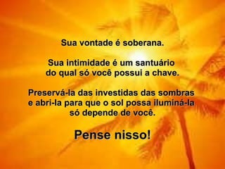Sua vontade é soberana.   Sua intimidade é um santuário  do qual só você possui a chave.   Preservá-la das investidas das sombras  e abri-la para que o sol possa iluminá-la  só depende de você.   Pense nisso! 