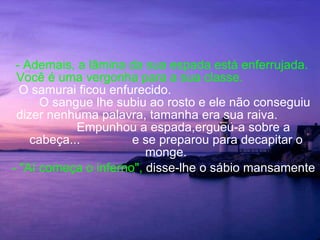 - Ademais, a lâmina da sua espada está enferrujada. Você é uma vergonha para a sua classe.   O samurai ficou enfurecido.  O sangue lhe subiu ao rosto e ele não conseguiu dizer nenhuma palavra, tamanha era sua raiva.  Empunhou a espada,ergueu-a sobre a cabeça...  e se preparou para decapitar o monge. - "Aí começa o inferno",  disse-lhe o sábio mansamente 