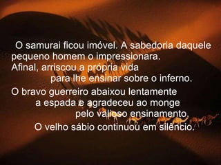 O samurai ficou imóvel. A sabedoria daquele pequeno homem o impressionara.  Afinal, arriscou a própria vida  para lhe ensinar sobre o inferno. O bravo guerreiro abaixou lentamente  a espada e agradeceu ao monge  pelo valioso ensinamento.   O velho sábio continuou em silêncio. 