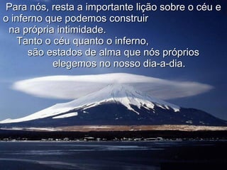 Para nós, resta a importante lição sobre o céu e o inferno que podemos construir  na própria intimidade.  Tanto o céu quanto o inferno,  são estados de alma que nós próprios  elegemos no nosso dia-a-dia. 