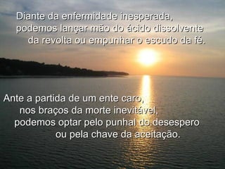 Diante da enfermidade inesperada,
  podemos lançar mão do ácido dissolvente
    da revolta ou empunhar o escudo da fé.




Ante a partida de um ente caro,
   nos braços da morte inevitável,
  podemos optar pelo punhal do desespero
            ou pela chave da aceitação.
 