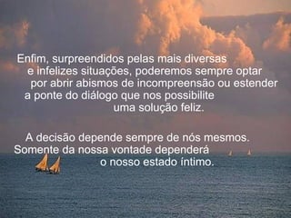 Enfim, surpreendidos pelas mais diversas
 e infelizes situações, poderemos sempre optar
  por abrir abismos de incompreensão ou estender
 a ponte do diálogo que nos possibilite
                   uma solução feliz.

  A decisão depende sempre de nós mesmos.
Somente da nossa vontade dependerá
               o nosso estado íntimo.
 