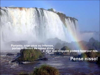 Portanto, criar céus ou infernos,                                                            
 portas lá dentro da nossa alma,                                                            
                           é algo que ninguém poderá fazer por nós. 
                                                                                            
                                                              Pense nisso!
 