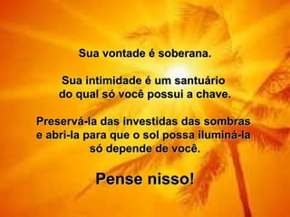 Sua vontade é soberana.
                      
     Sua intimidade é um santuário 
    do qual só você possui a chave.
                      
Preservá-la das investidas das sombras 
e abri-la para que o sol possa iluminá-la 
           só depende de você.
                      
           Pense nisso!
 