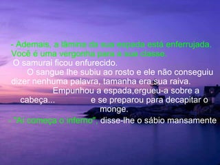 - Ademais, a lâmina da sua espada está enferrujada.
 Você é uma vergonha para a sua classe.
  O samurai ficou enfurecido.
      O sangue lhe subiu ao rosto e ele não conseguiu
 dizer nenhuma palavra, tamanha era sua raiva.
            Empunhou a espada,ergueu-a sobre a
    cabeça...         e se preparou para decapitar o
                         monge.
- "Aí começa o inferno", disse-lhe o sábio mansamente
 