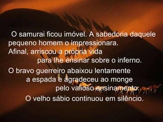 O samurai ficou imóvel. A sabedoria daquele
pequeno homem o impressionara.
Afinal, arriscou a própria vida
          para lhe ensinar sobre o inferno.
O bravo guerreiro abaixou lentamente
      a espada e agradeceu ao monge
                pelo valioso ensinamento.
     O velho sábio continuou em silêncio.
 