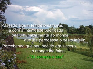 Passado algum tempo o samurai,
   já com a intimidade pacificada,
      pediu humildemente ao monge
             que lhe perdoasse o gesto infeliz.
Percebendo que seu pedido era sincero,
                 o monge lhe falou:
              - "Aí começa o céu".
 