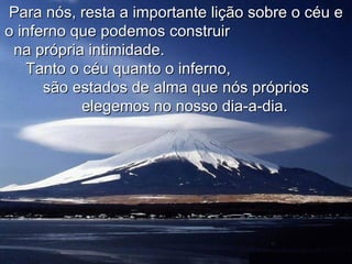 Para nós, resta a importante lição sobre o céu e
o inferno que podemos construir
 na própria intimidade.
   Tanto o céu quanto o inferno,
      são estados de alma que nós próprios
           elegemos no nosso dia-a-dia.
 