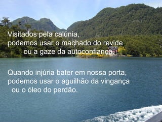 Visitados pela calúnia,
podemos usar o machado do revide
      ou a gaze da autoconfiança.

Quando injúria bater em nossa porta,
podemos usar o aguilhão da vingança
 ou o óleo do perdão.
 