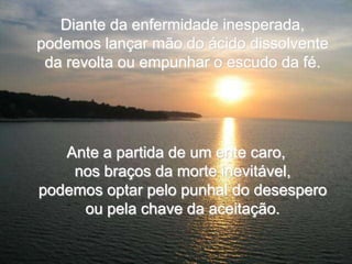 Diante da enfermidade inesperada,
podemos lançar mão do ácido dissolvente
 da revolta ou empunhar o escudo da fé.




   Ante a partida de um ente caro,
    nos braços da morte inevitável,
podemos optar pelo punhal do desespero
     ou pela chave da aceitação.
 