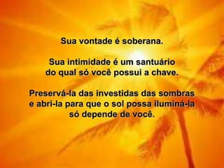 Sua vontade é soberana.

     Sua intimidade é um santuário
    do qual só você possui a chave.

Preservá-la das investidas das sombras
e abri-la para que o sol possa iluminá-la
           só depende de você.
 