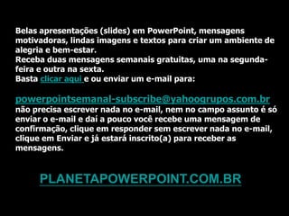 Belas apresentações (slides) em PowerPoint, mensagens
motivadoras, lindas imagens e textos para criar um ambiente de
alegria e bem-estar.
Receba duas mensagens semanais gratuitas, uma na segunda-
feira e outra na sexta.
Basta clicar aqui e ou enviar um e-mail para:

powerpointsemanal-subscribe@yahoogrupos.com.br
não precisa escrever nada no e-mail, nem no campo assunto é só
enviar o e-mail e daí a pouco você recebe uma mensagem de
confirmação, clique em responder sem escrever nada no e-mail,
clique em Enviar e já estará inscrito(a) para receber as
mensagens.



     PLANETAPOWERPOINT.COM.BR
 