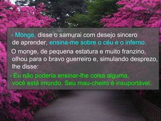 - Monge, disse o samurai com desejo sincero
 de aprender, ensina-me sobre o céu e o inferno.
 O monge, de pequena estatura e muito franzino,
 olhou para o bravo guerreiro e, simulando desprezo,
 lhe disse:
- Eu não poderia ensinar-lhe coisa alguma,
 você está imundo. Seu mau-cheiro é insuportável.
 